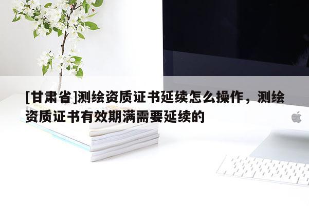 [甘肃省]测绘资质证书延续怎么操作，测绘资质证书有效期满需要延续的