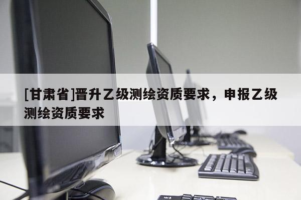 [甘肃省]晋升乙级测绘资质要求，申报乙级测绘资质要求