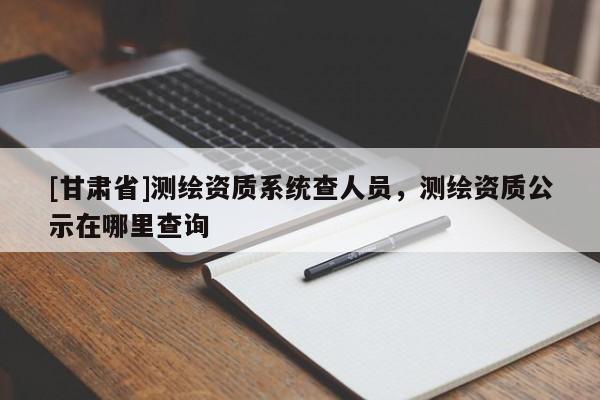 [甘肃省]测绘资质系统查人员，测绘资质公示在哪里查询