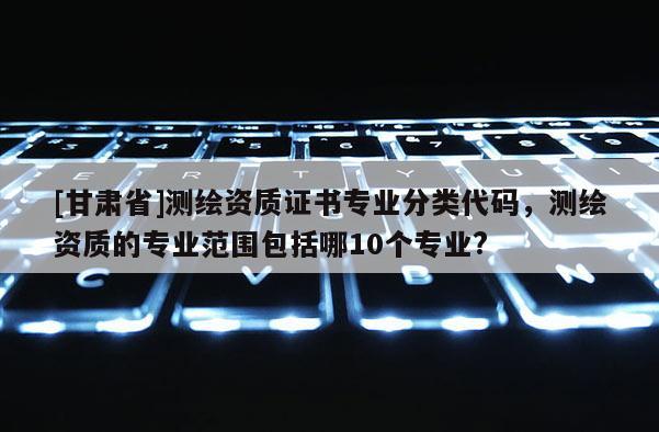 [甘肃省]测绘资质证书专业分类代码，测绘资质的专业范围包括哪10个专业?
