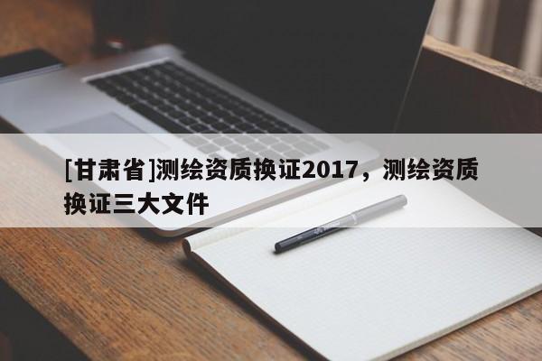 [甘肃省]测绘资质换证2017，测绘资质换证三大文件