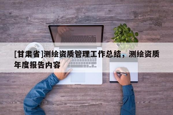 [甘肃省]测绘资质管理工作总结，测绘资质年度报告内容