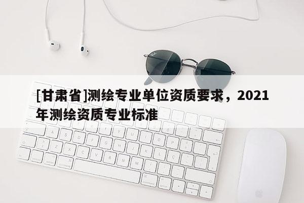 [甘肃省]测绘专业单位资质要求，2021年测绘资质专业标准