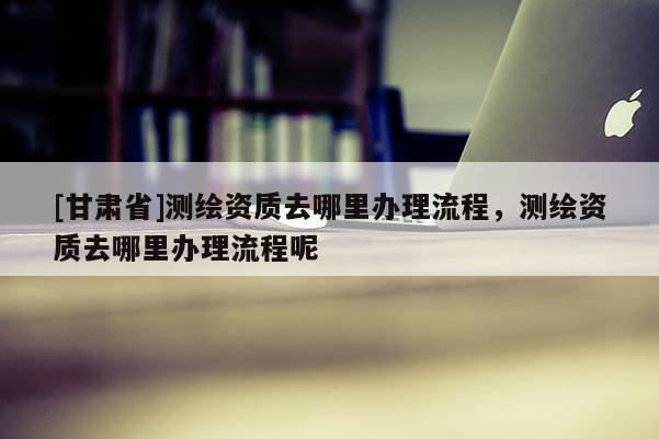 [甘肃省]测绘资质去哪里办理流程，测绘资质去哪里办理流程呢