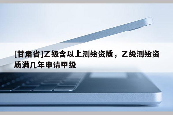 [甘肃省]乙级含以上测绘资质，乙级测绘资质满几年申请甲级