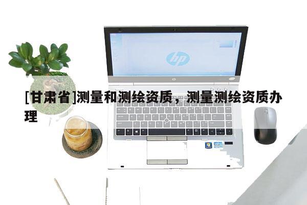[甘肃省]测量和测绘资质，测量测绘资质办理