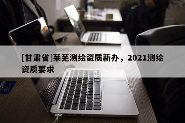 [甘肃省]莱芜测绘资质新办，2021测绘资质要求