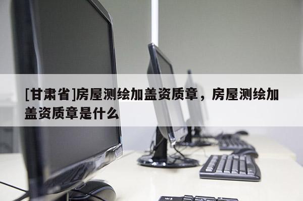 [甘肃省]房屋测绘加盖资质章，房屋测绘加盖资质章是什么