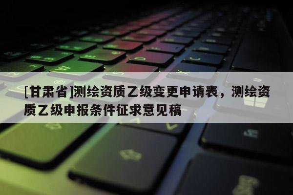 [甘肃省]测绘资质乙级变更申请表，测绘资质乙级申报条件征求意见稿