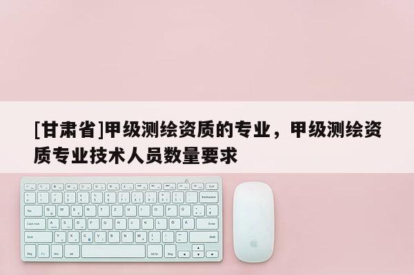[甘肃省]甲级测绘资质的专业，甲级测绘资质专业技术人员数量要求