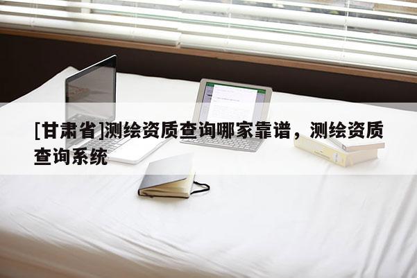 [甘肃省]测绘资质查询哪家靠谱，测绘资质查询系统