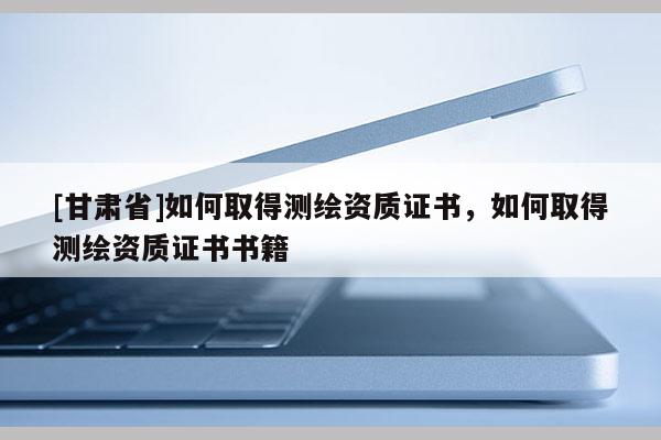 [甘肃省]如何取得测绘资质证书，如何取得测绘资质证书书籍