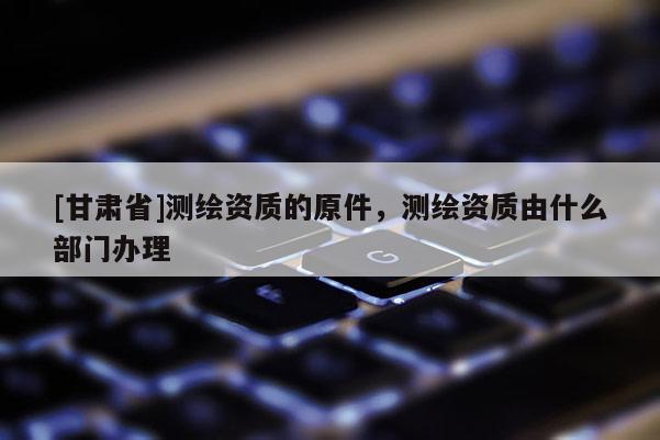 [甘肃省]测绘资质的原件，测绘资质由什么部门办理