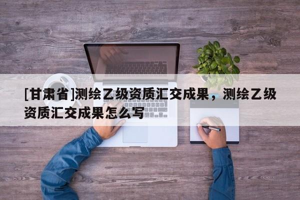 [甘肃省]测绘乙级资质汇交成果，测绘乙级资质汇交成果怎么写