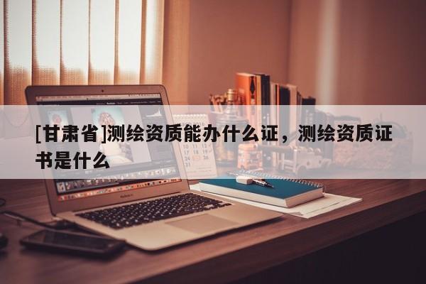 [甘肃省]测绘资质能办什么证，测绘资质证书是什么