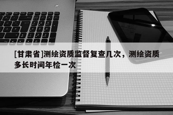 [甘肃省]测绘资质监督复查几次，测绘资质多长时间年检一次