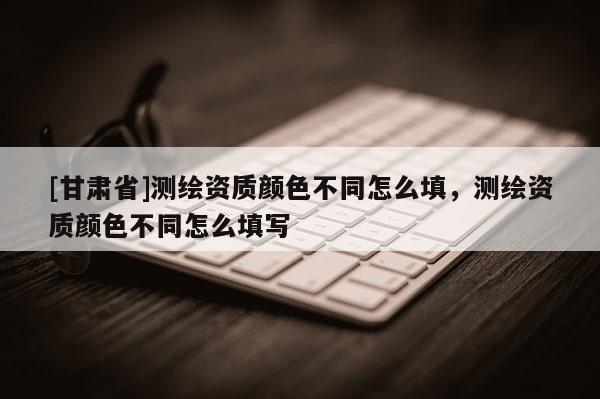 [甘肃省]测绘资质颜色不同怎么填，测绘资质颜色不同怎么填写