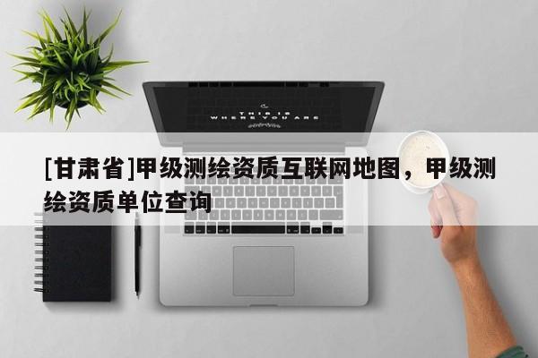 [甘肃省]甲级测绘资质互联网地图，甲级测绘资质单位查询