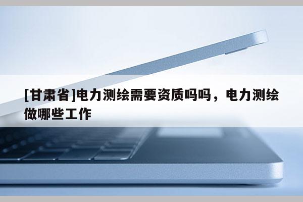 [甘肃省]电力测绘需要资质吗吗，电力测绘做哪些工作