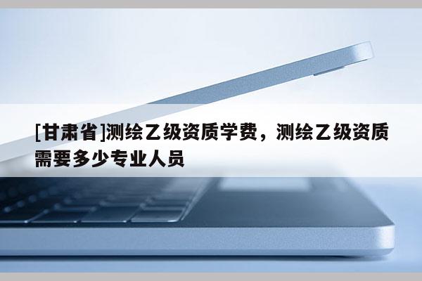 [甘肃省]测绘乙级资质学费，测绘乙级资质需要多少专业人员