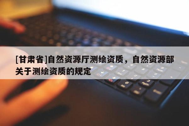 [甘肃省]自然资源厅测绘资质，自然资源部关于测绘资质的规定