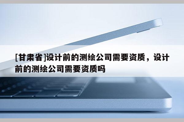 [甘肃省]设计前的测绘公司需要资质，设计前的测绘公司需要资质吗