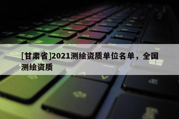 [甘肃省]2021测绘资质单位名单，全国测绘资质