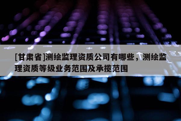 [甘肃省]测绘监理资质公司有哪些，测绘监理资质等级业务范围及承揽范围
