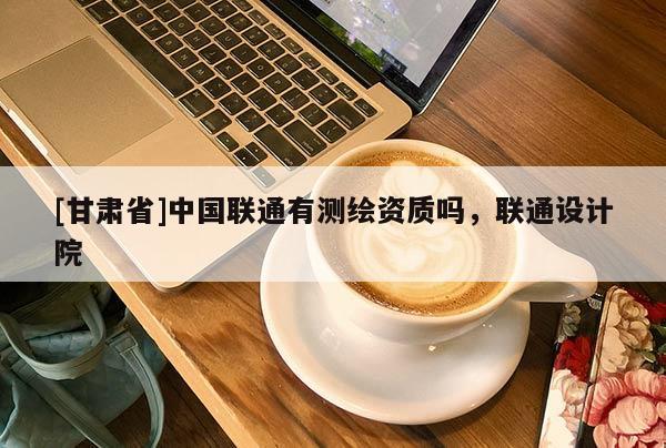 [甘肃省]中国联通有测绘资质吗，联通设计院
