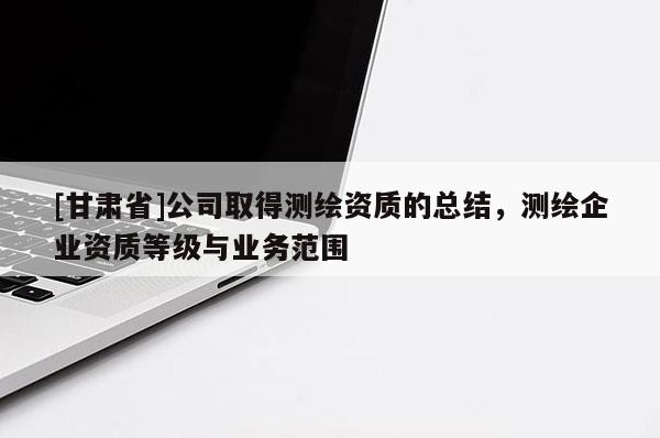 [甘肃省]公司取得测绘资质的总结，测绘企业资质等级与业务范围
