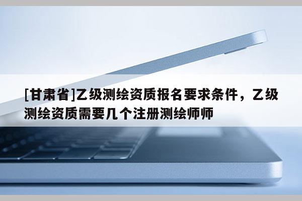 [甘肃省]乙级测绘资质报名要求条件，乙级测绘资质需要几个注册测绘师师