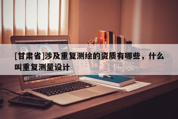 [甘肃省]涉及重复测绘的资质有哪些，什么叫重复测量设计