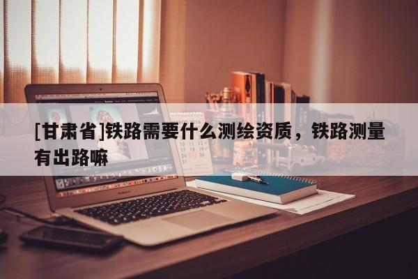 [甘肃省]铁路需要什么测绘资质，铁路测量有出路嘛