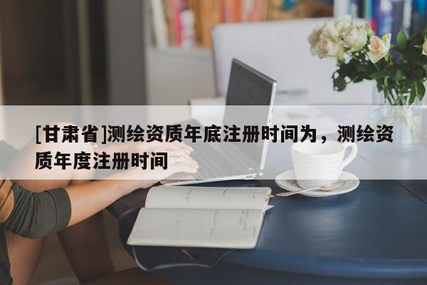 [甘肃省]测绘资质年底注册时间为，测绘资质年度注册时间