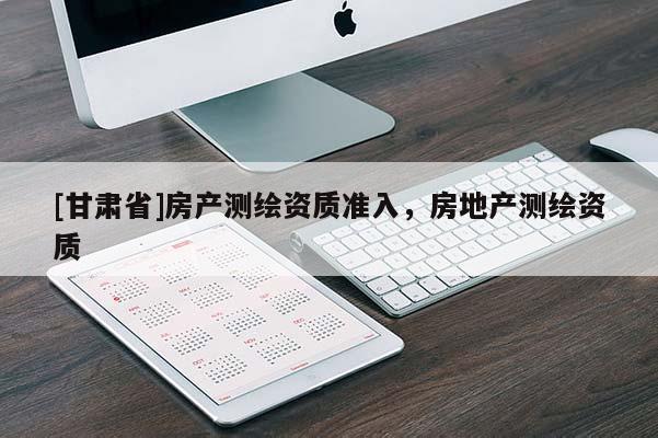 [甘肃省]房产测绘资质准入，房地产测绘资质