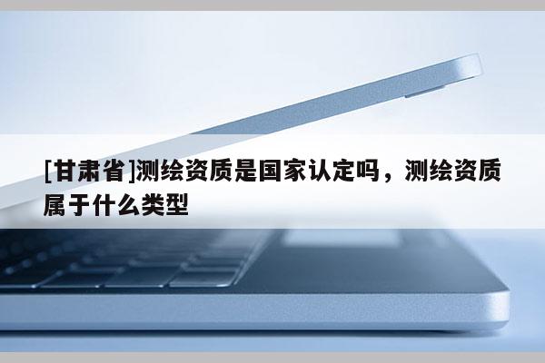 [甘肃省]测绘资质是国家认定吗，测绘资质属于什么类型