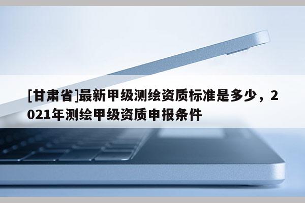 [甘肃省]最新甲级测绘资质标准是多少，2021年测绘甲级资质申报条件