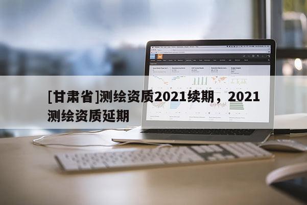 [甘肃省]测绘资质2021续期，2021测绘资质延期