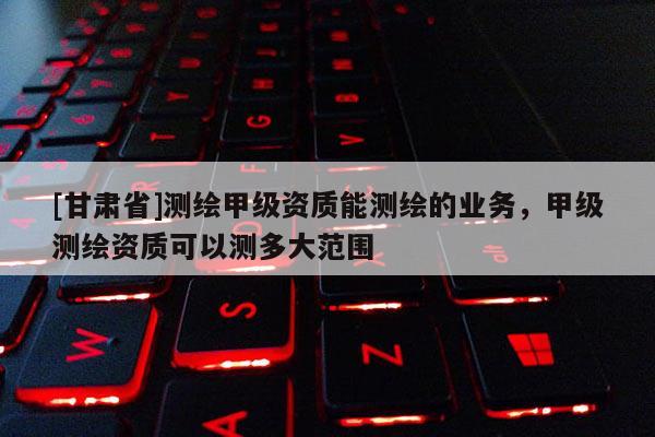 [甘肃省]测绘甲级资质能测绘的业务，甲级测绘资质可以测多大范围