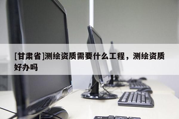[甘肃省]测绘资质需要什么工程，测绘资质好办吗