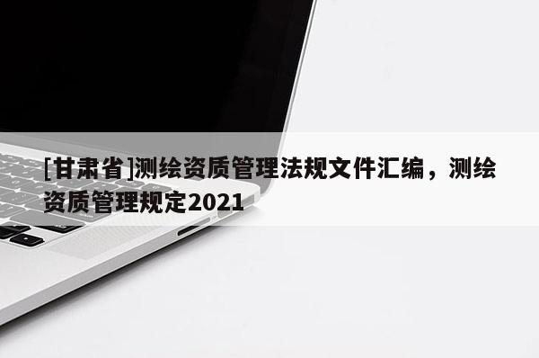 [甘肃省]测绘资质管理法规文件汇编，测绘资质管理规定2021