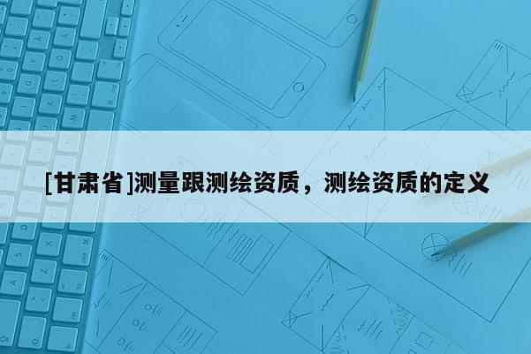 [甘肃省]测量跟测绘资质，测绘资质的定义