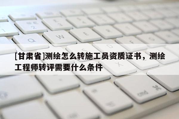 [甘肃省]测绘怎么转施工员资质证书，测绘工程师转评需要什么条件