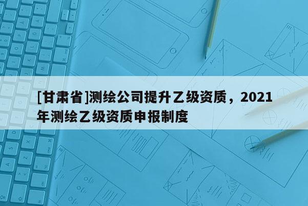 [甘肃省]测绘公司提升乙级资质，2021年测绘乙级资质申报制度
