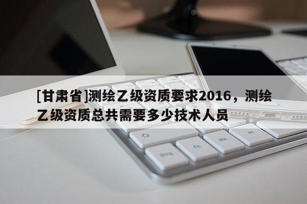[甘肃省]测绘乙级资质要求2016，测绘乙级资质总共需要多少技术人员