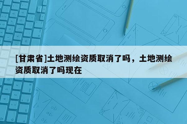 [甘肃省]土地测绘资质取消了吗，土地测绘资质取消了吗现在