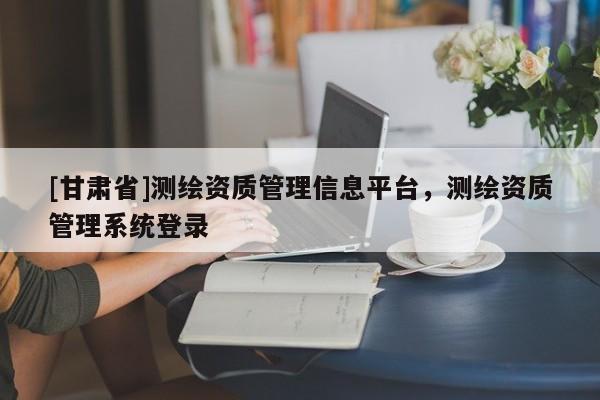 [甘肃省]测绘资质管理信息平台，测绘资质管理系统登录