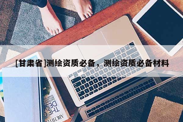 [甘肃省]测绘资质必备，测绘资质必备材料