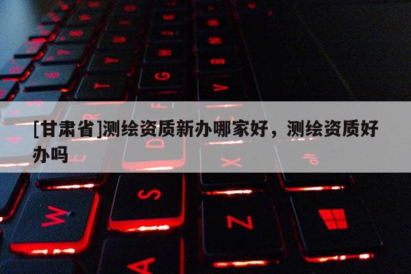 [甘肃省]测绘资质新办哪家好，测绘资质好办吗