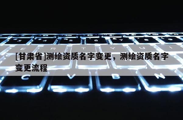 [甘肃省]测绘资质名字变更，测绘资质名字变更流程
